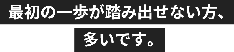 最初の一歩が踏み出せない方、多いです。